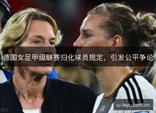 德国女足甲级联赛归化球员规定,引发公平争论 德国女足甲级联赛归化球员规定,引发公平争论